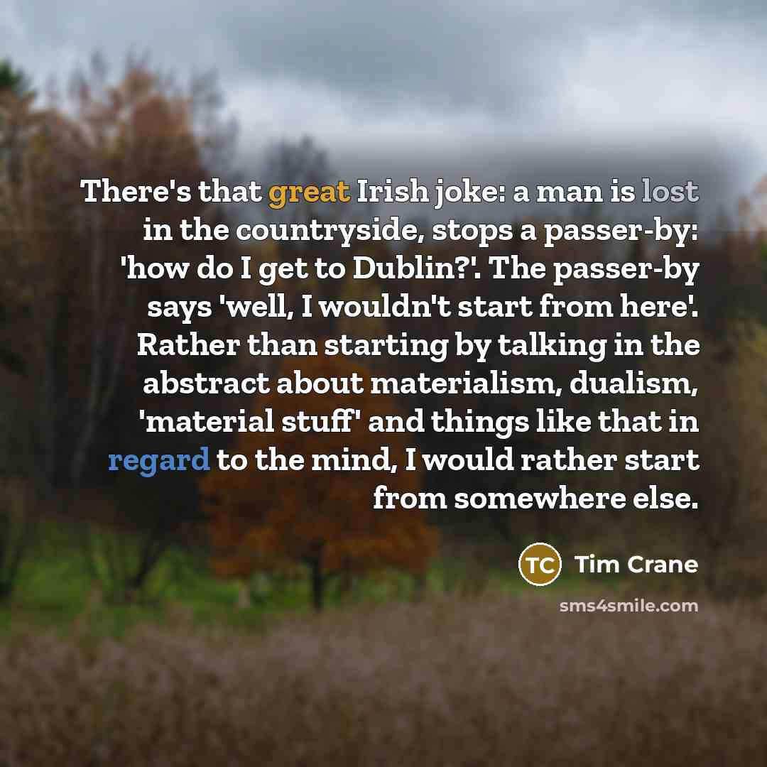“There's that great Irish joke: a man is lost in the countryside, stops a passer-by: 'how do I get to Dublin?'. The passer-by says 'well, I wouldn't start from here'. Rather than starting by talking in the abstract about materialism, dualism, 'material stuff' and things like that in regard to the…” quote by Tim Crane