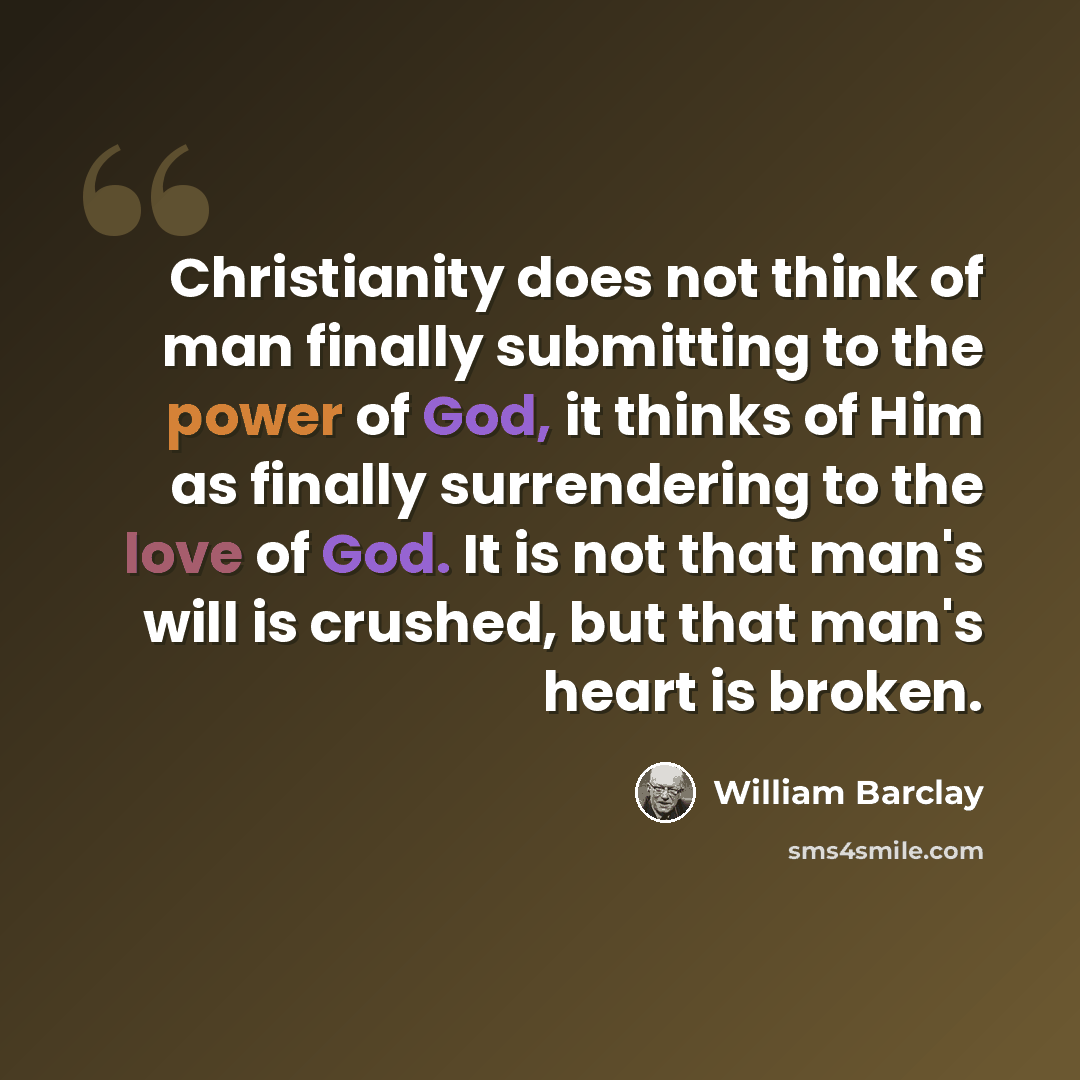 “Christianity does not think of man finally submitting to the power of God, it thinks of Him as finally surrendering to the love of God. It is not that man's will is crushed, but that man's heart is broken.” quote by William Barclay