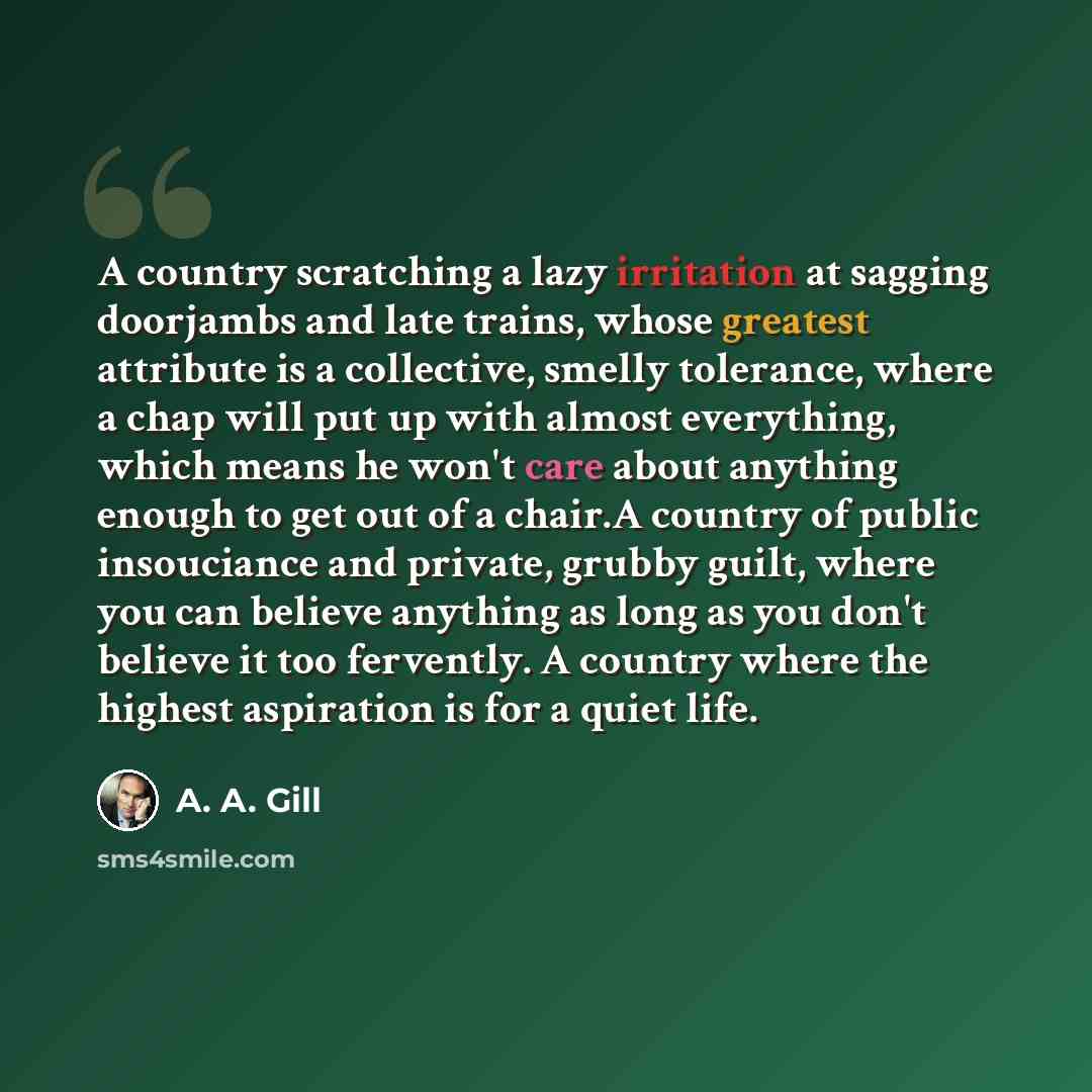 “A country scratching a lazy irritation at sagging doorjambs and late trains, whose greatest attribute is a collective, smelly tolerance, where a chap will put up with almost everything, which means he won't care about anything enough to get out of a chair.A country of public insouciance and…” quote by A. A. Gill