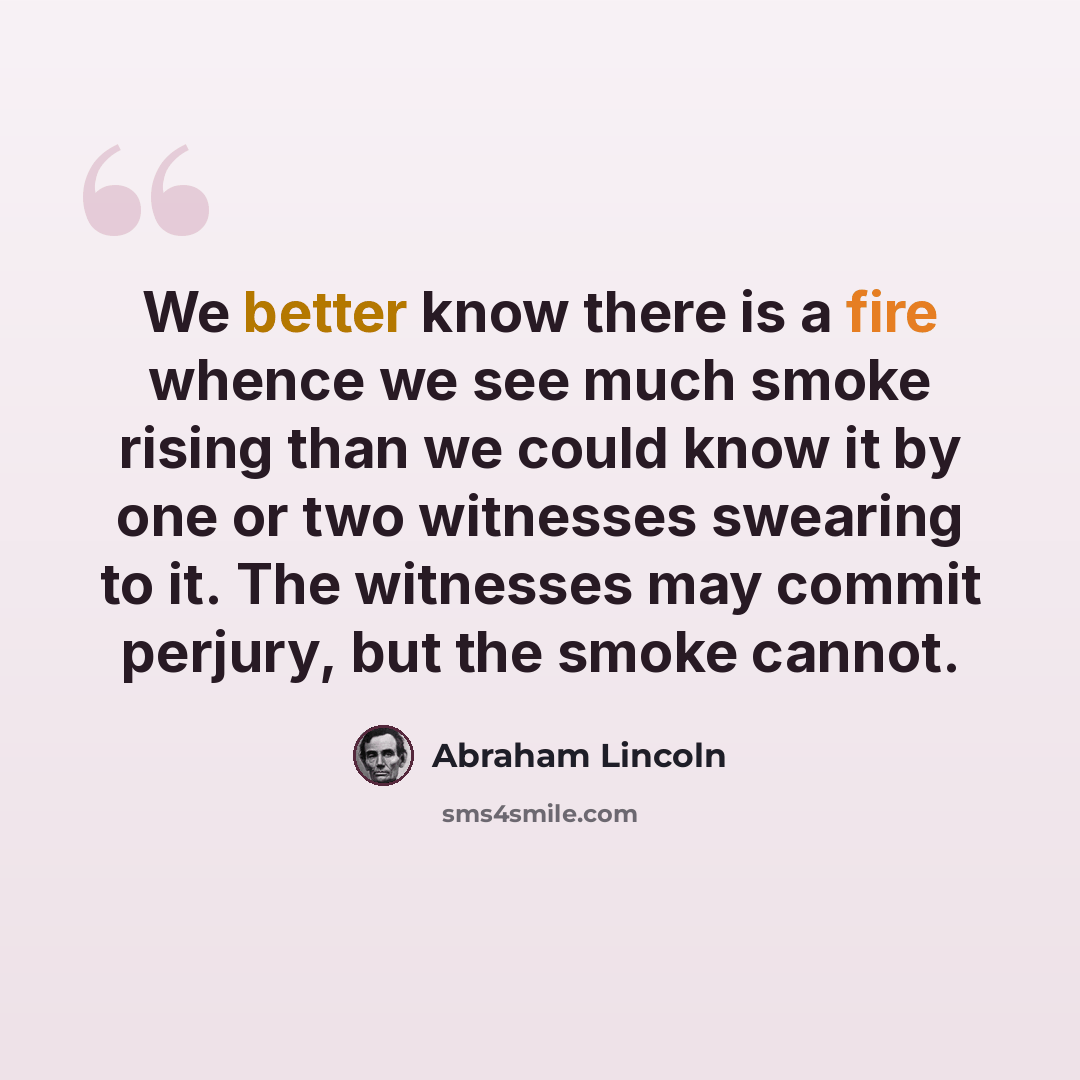 “We better know there is a fire whence we see much smoke rising than we could know it by one or two witnesses swearing to it. The witnesses may commit perjury, but the smoke cannot.” quote by Abraham Lincoln