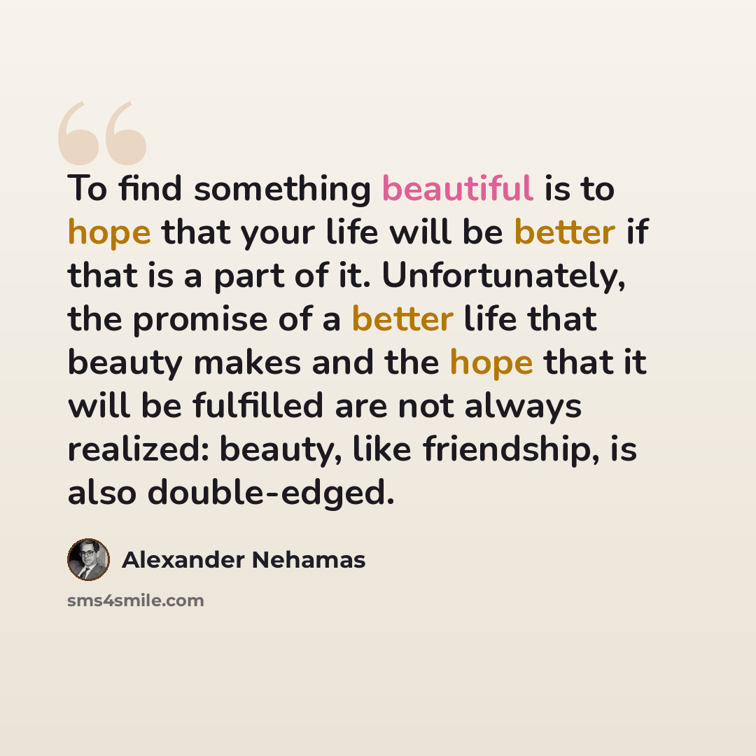“To find something beautiful is to hope that your life will be better if that is a part of it. Unfortunately, the promise of a better life that beauty makes and the hope that it will be fulfilled are not always realized: beauty, like friendship, is also double-edged.” quote by Alexander Nehamas