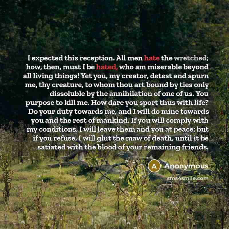 “I expected this reception. All men hate the wretched; how, then, must I be hated, who am miserable beyond all living things! Yet you, my creator, detest and spurn me, thy creature, to whom thou art bound by ties only dissoluble by the annihilation of one of us. You purpose to kill me. How dare you…” quote by Anonymous