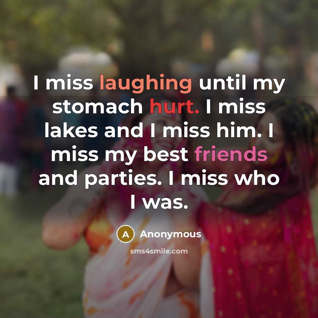 “I miss laughing until my stomach hurt. I miss lakes and I miss him. I miss my best friends and parties. I miss who I was.” quote by Anonymous