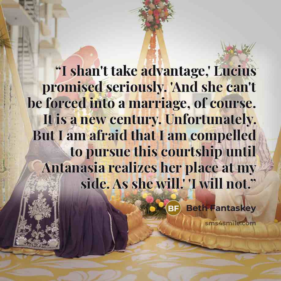 “I shan't take advantage,' Lucius promised seriously. 'And she can't be forced into a marriage, of course. It is a new century. Unfortunately. But I am afraid that I am compelled to pursue this courtship until Antanasia realizes her place at my side. As she will.' 'I will not.” quote by Beth Fantaskey