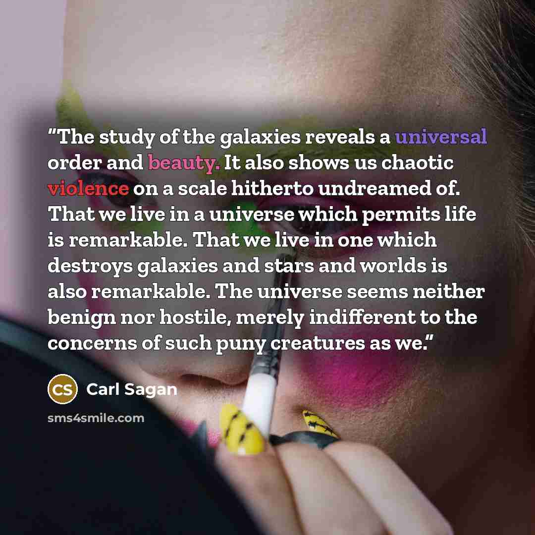 “The study of the galaxies reveals a universal order and beauty. It also shows us chaotic violence on a scale hitherto undreamed of. That we live in a universe which permits life is remarkable. That we live in one which destroys galaxies and stars and worlds is also remarkable. The universe seems…” quote by Carl Sagan