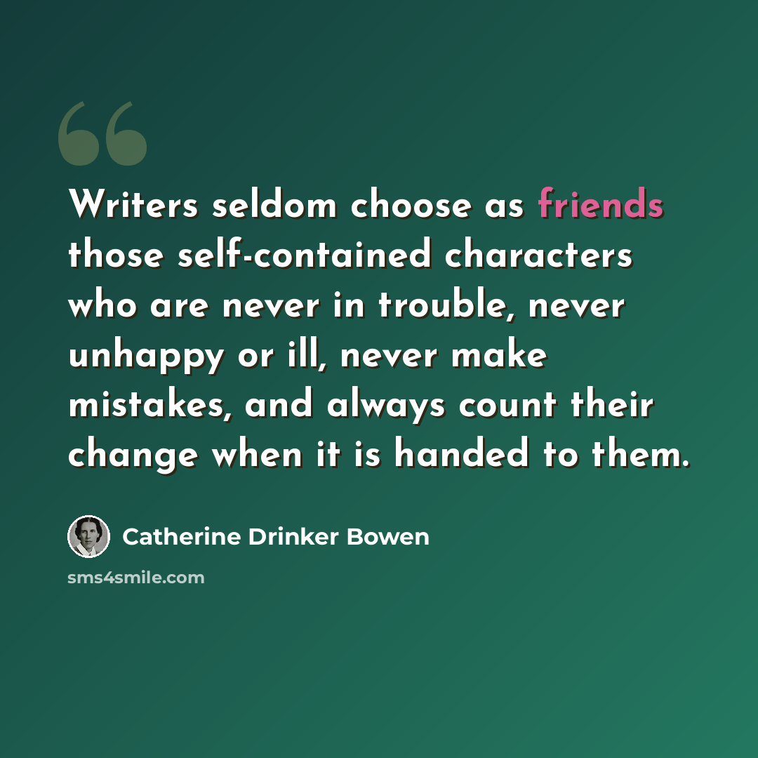 “Writers seldom choose as friends those self-contained characters who are never in trouble, never unhappy or ill, never make mistakes, and always count their change when it is handed to them.” quote by Catherine Drinker Bowen