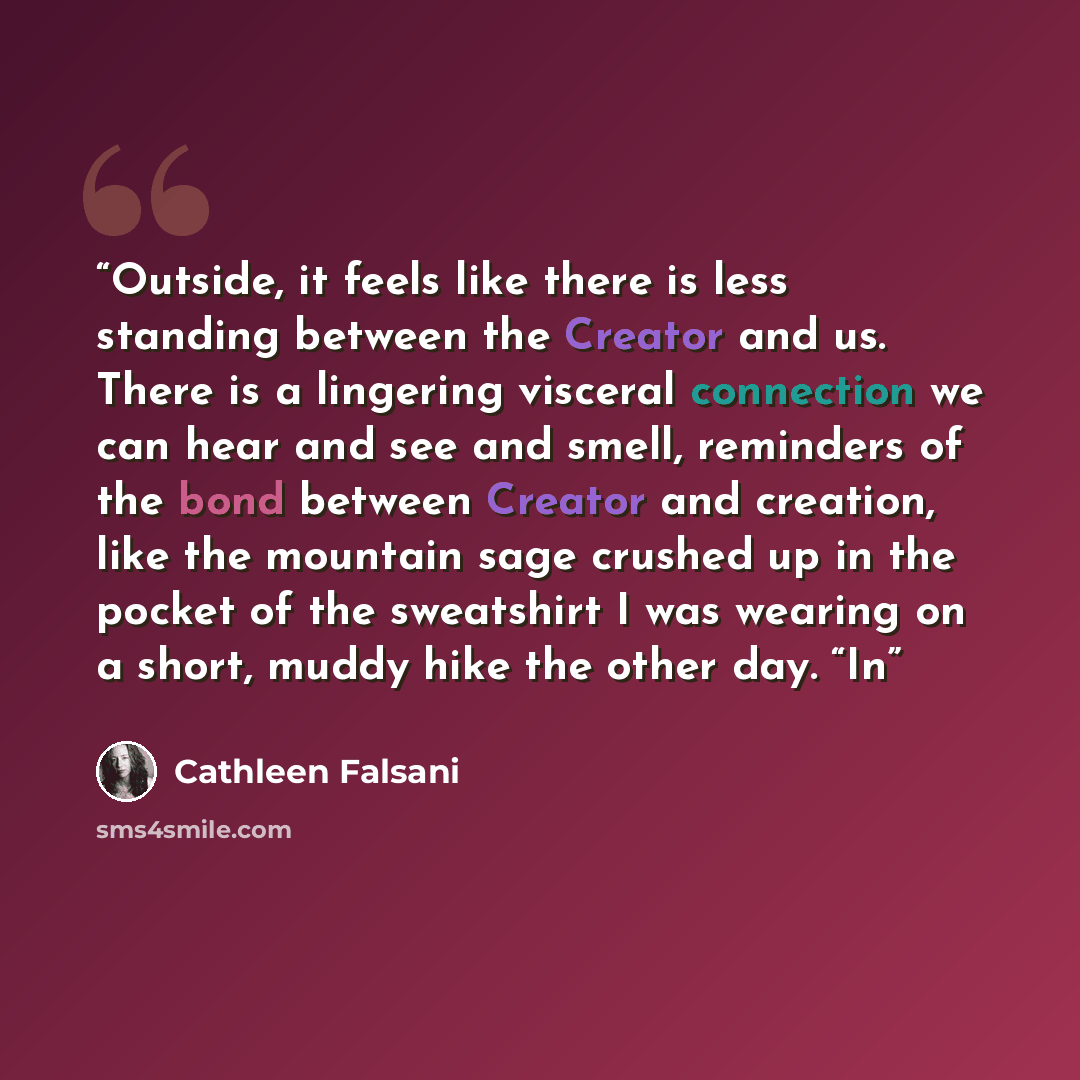 “Outside, it feels like there is less standing between the Creator and us. There is a lingering visceral connection we can hear and see and smell, reminders of the bond between Creator and creation, like the mountain sage crushed up in the pocket of the sweatshirt I was wearing on a short, muddy…” quote by Cathleen Falsani