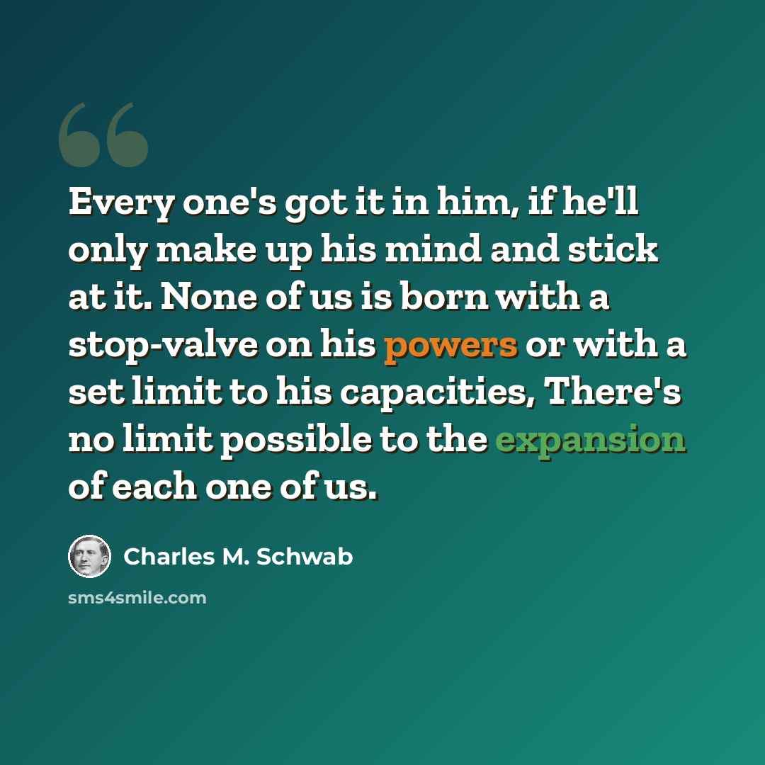 “Every one's got it in him, if he'll only make up his mind and stick at it. None of us is born with a stop-valve on his powers or with a set limit to his capacities, There's no limit possible to the expansion of each one of us.” quote by Charles M. Schwab