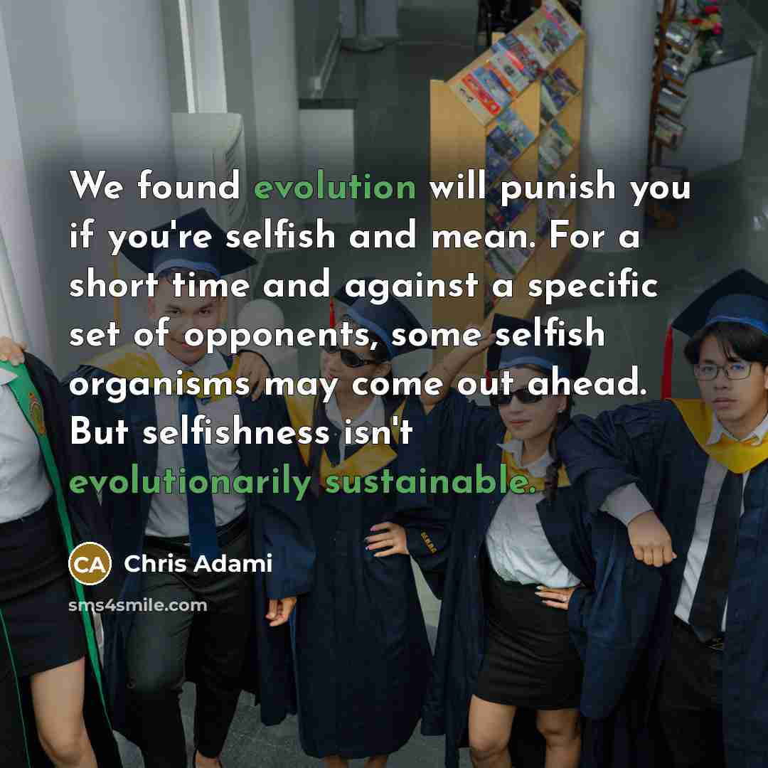 “We found evolution will punish you if you're selfish and mean. For a short time and against a specific set of opponents, some selfish organisms may come out ahead. But selfishness isn't evolutionarily sustainable.” quote by Chris Adami