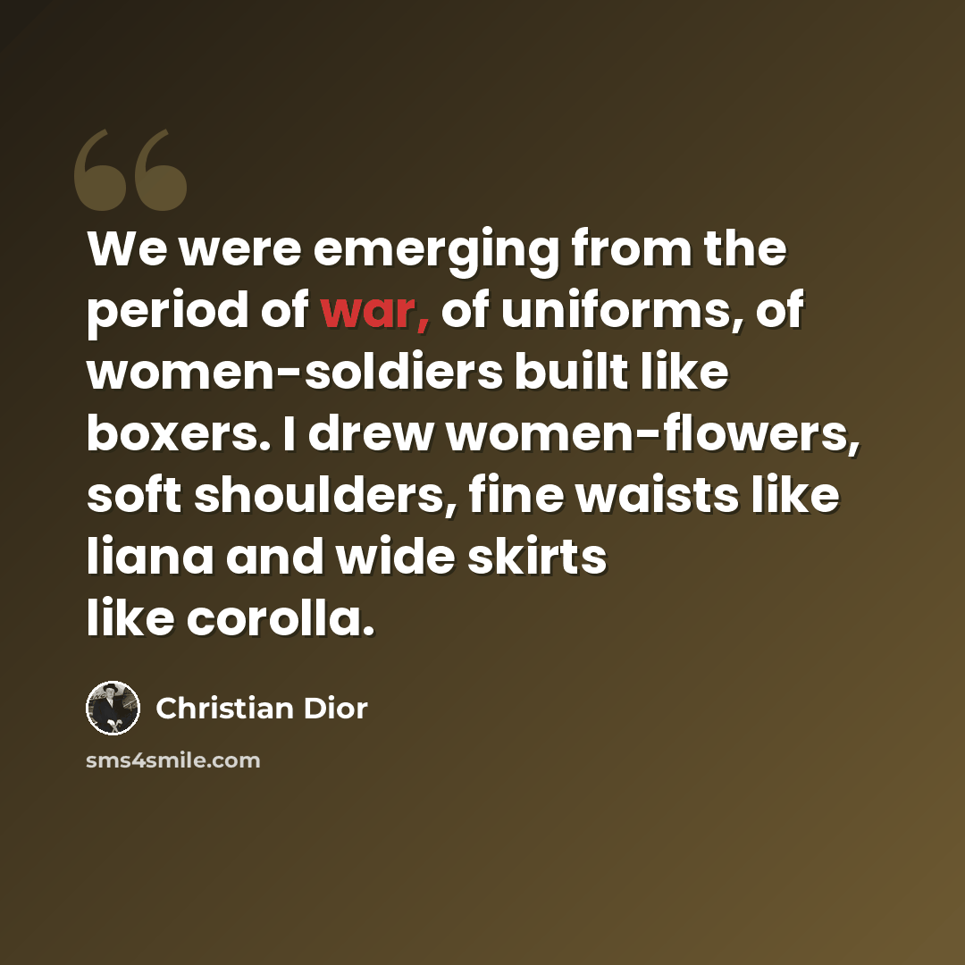 “We were emerging from the period of war, of uniforms, of women-soldiers built like boxers. I drew women-flowers, soft shoulders, fine waists like liana and wide skirts like corolla.” quote by Christian Dior