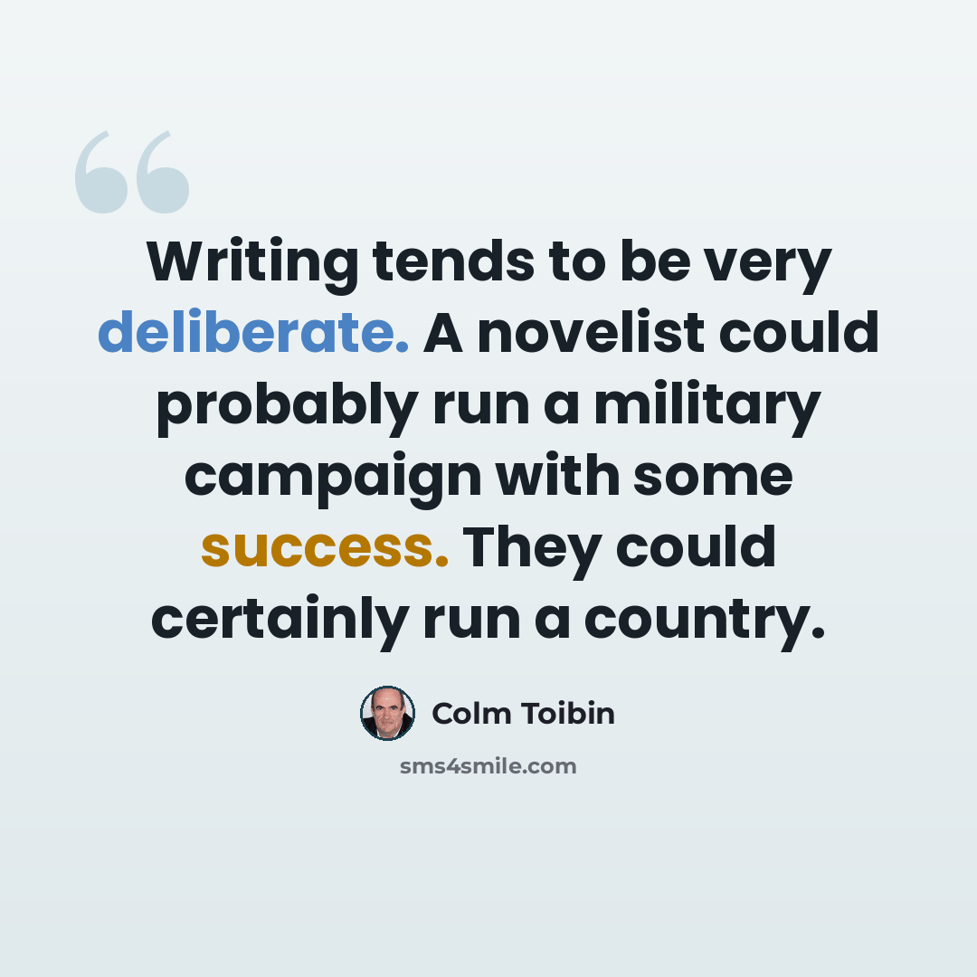 “Writing tends to be very deliberate. A novelist could probably run a military campaign with some success. They could certainly run a country.” quote by Colm Toibin