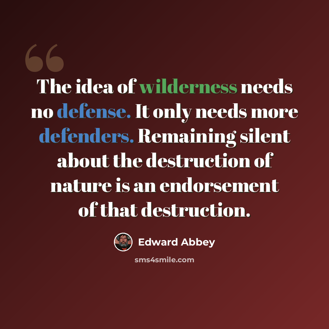“The idea of wilderness needs no defense. It only needs more defenders. Remaining silent about the destruction of nature is an endorsement of that destruction.” quote by Edward Abbey