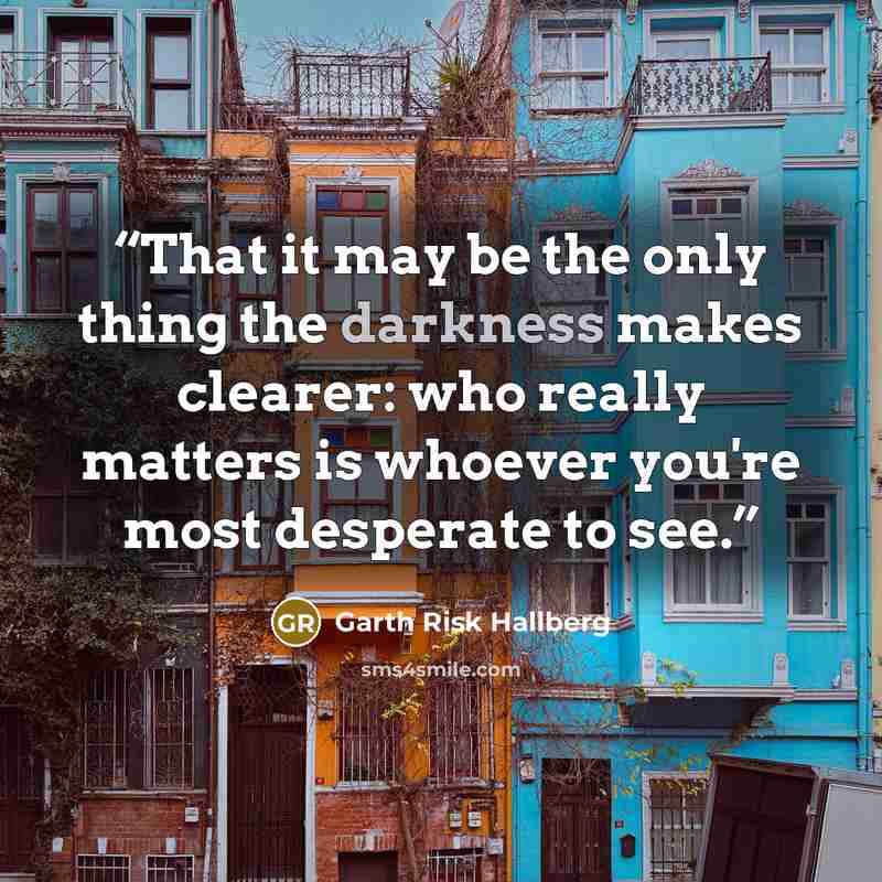 “That it may be the only thing the darkness makes clearer: who really matters is whoever you're most desperate to see.” quote by Garth Risk Hallberg