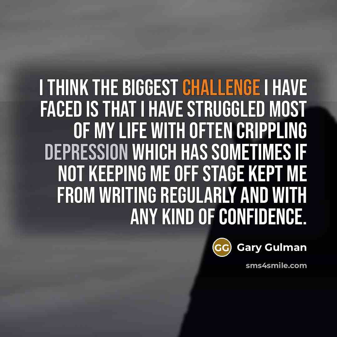 “I think the biggest challenge I have faced is that I have struggled most of my life with often crippling depression which has sometimes if not keeping me off stage kept me from writing regularly and with any kind of confidence.” quote by Gary Gulman