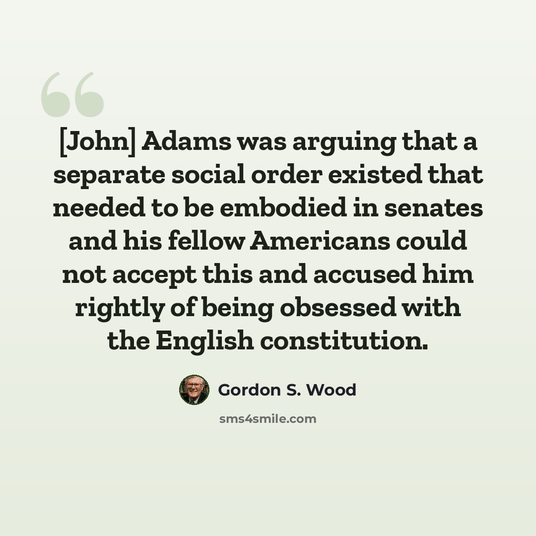 “[John] Adams was arguing that a separate social order existed that needed to be embodied in senates and his fellow Americans could not accept this and accused him rightly of being obsessed with the English constitution.” quote by Gordon S. Wood