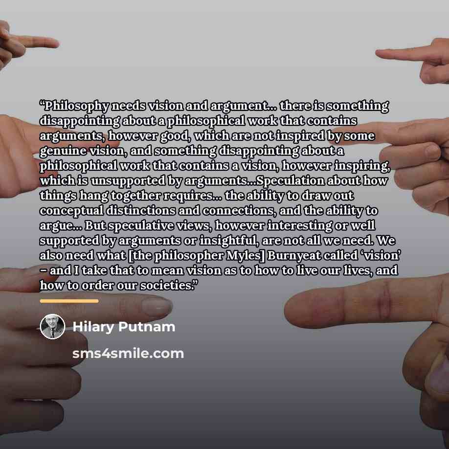 “Philosophy needs vision and argument… there is something disappointing about a philosophical work that contains arguments, however good, which are not inspired by some genuine vision, and something disappointing about a philosophical work that contains a vision, however inspiring, which is…” quote by Hilary Putnam