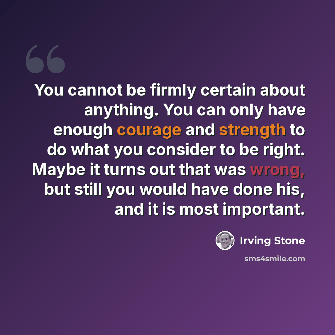 “You cannot be firmly certain about anything. You can only have enough courage and strength to do what you consider to be right. Maybe it turns out that was wrong, but still you would have done his, and it is most important.” quote by Irving Stone