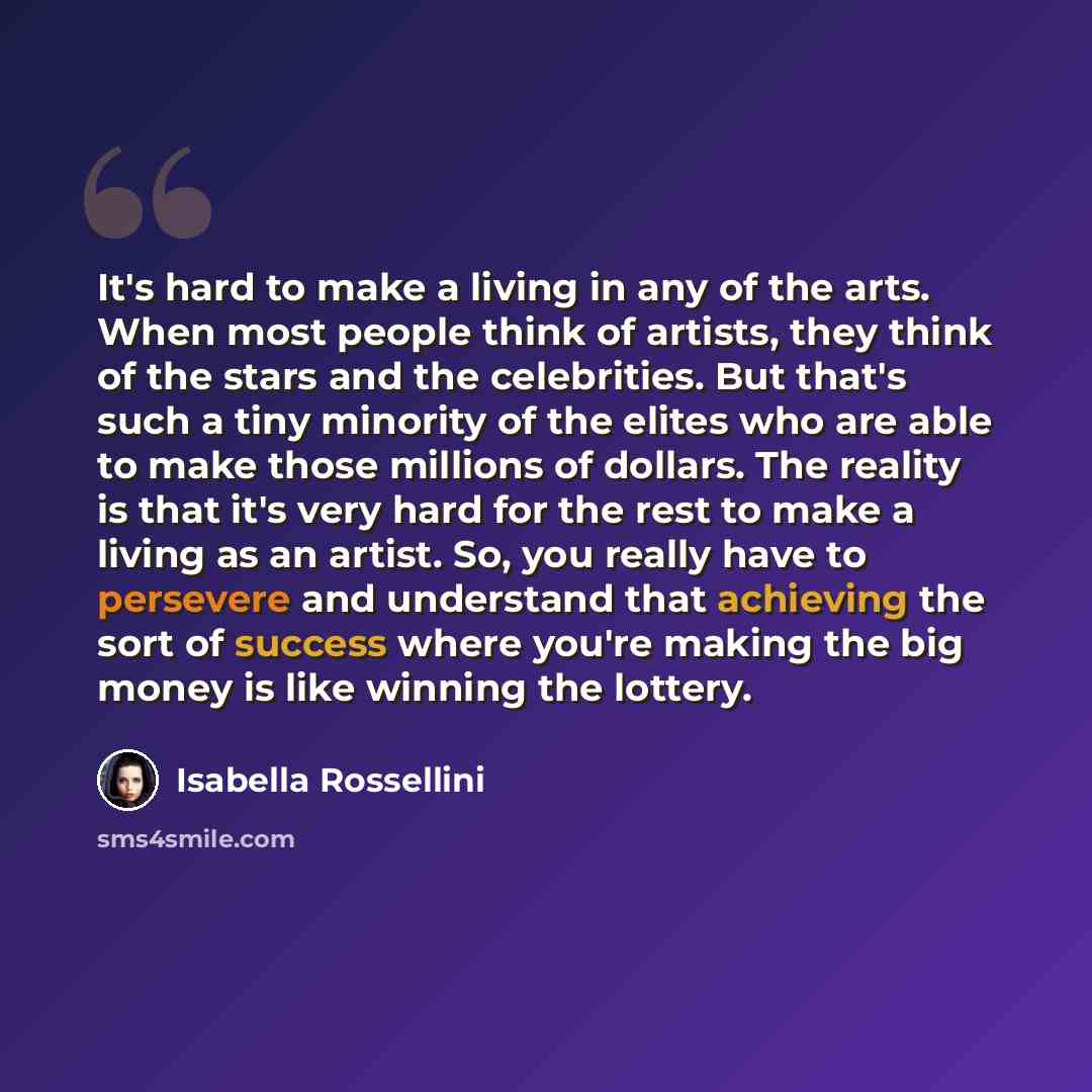 “It's hard to make a living in any of the arts. When most people think of artists, they think of the stars and the celebrities. But that's such a tiny minority of the elites who are able to make those millions of dollars. The reality is that it's very hard for the rest to make a living as an…” quote by Isabella Rossellini