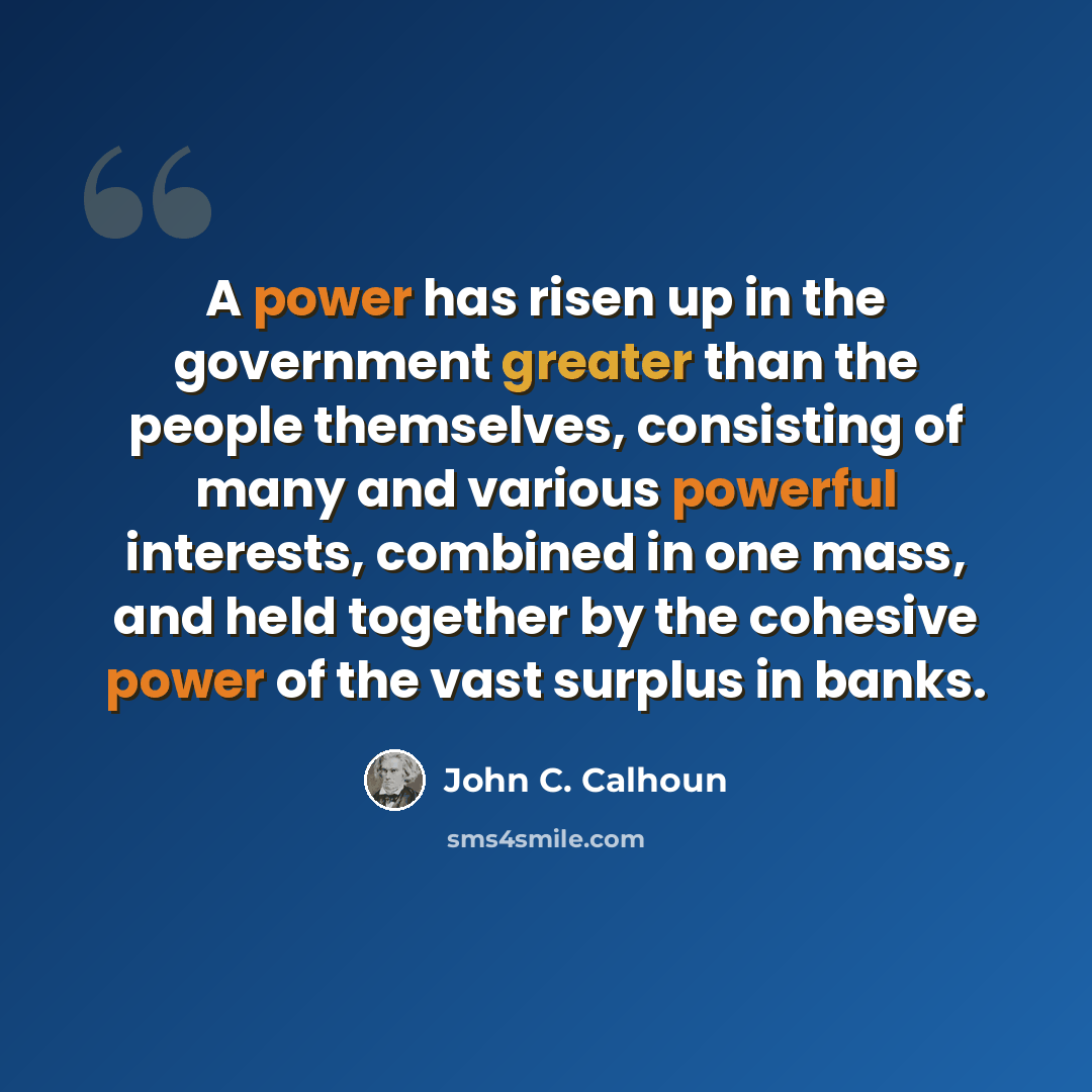 “A power has risen up in the government greater than the people themselves, consisting of many and various powerful interests, combined in one mass, and held together by the cohesive power of the vast surplus in banks.” quote by John C. Calhoun