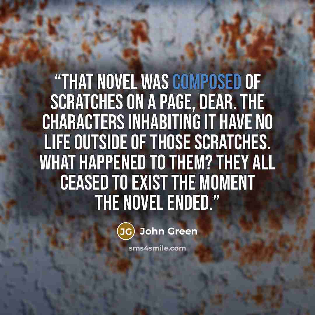 “That novel was composed of scratches on a page, dear. The characters inhabiting it have no life outside of those scratches. What happened to them? They all ceased to exist the moment the novel ended.” quote by John Green
