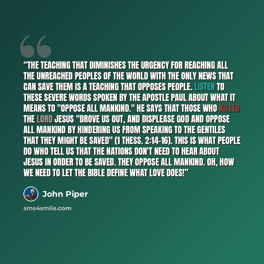 “The teaching that diminishes the urgency for reaching all the unreached peoples of the world with the only news that can save them is a teaching that opposes people. Listen to these severe words spoken by the apostle Paul about what it means to "oppose all mankind." He says that those who killed…” quote by John Piper