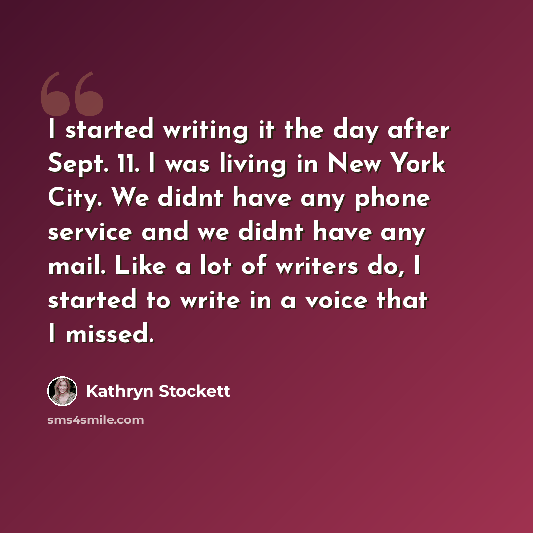 “I started writing it the day after Sept. 11. I was living in New York City. We didnt have any phone service and we didnt have any mail. Like a lot of writers do, I started to write in a voice that I missed.” quote by Kathryn Stockett