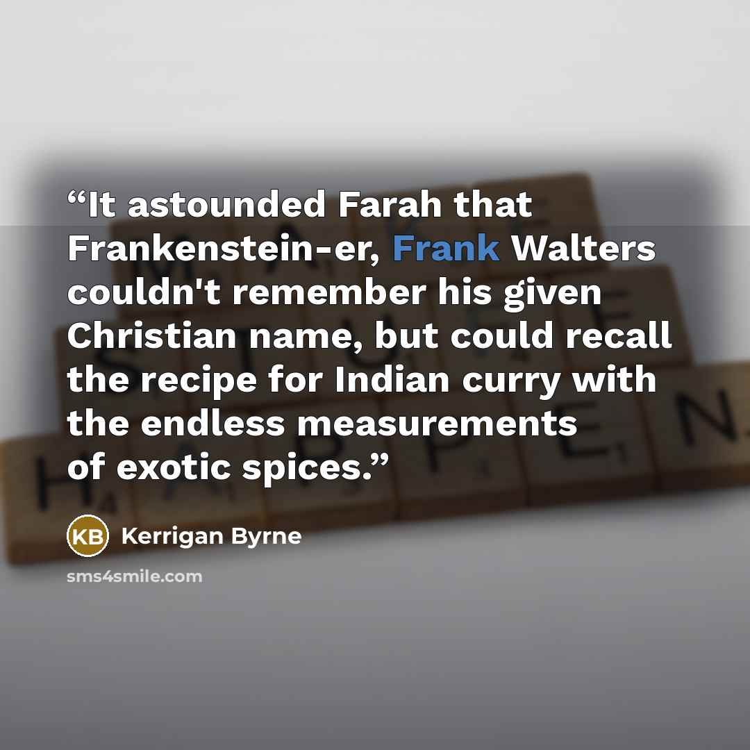 “It astounded Farah that Frankenstein-er, Frank Walters couldn't remember his given Christian name, but could recall the recipe for Indian curry with the endless measurements of exotic spices.” quote by Kerrigan Byrne