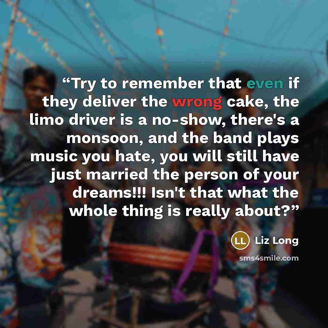 “Try to remember that even if they deliver the wrong cake, the limo driver is a no-show, there's a monsoon, and the band plays music you hate, you will still have just married the person of your dreams!!! Isn't that what the whole thing is really about?” quote by Liz Long