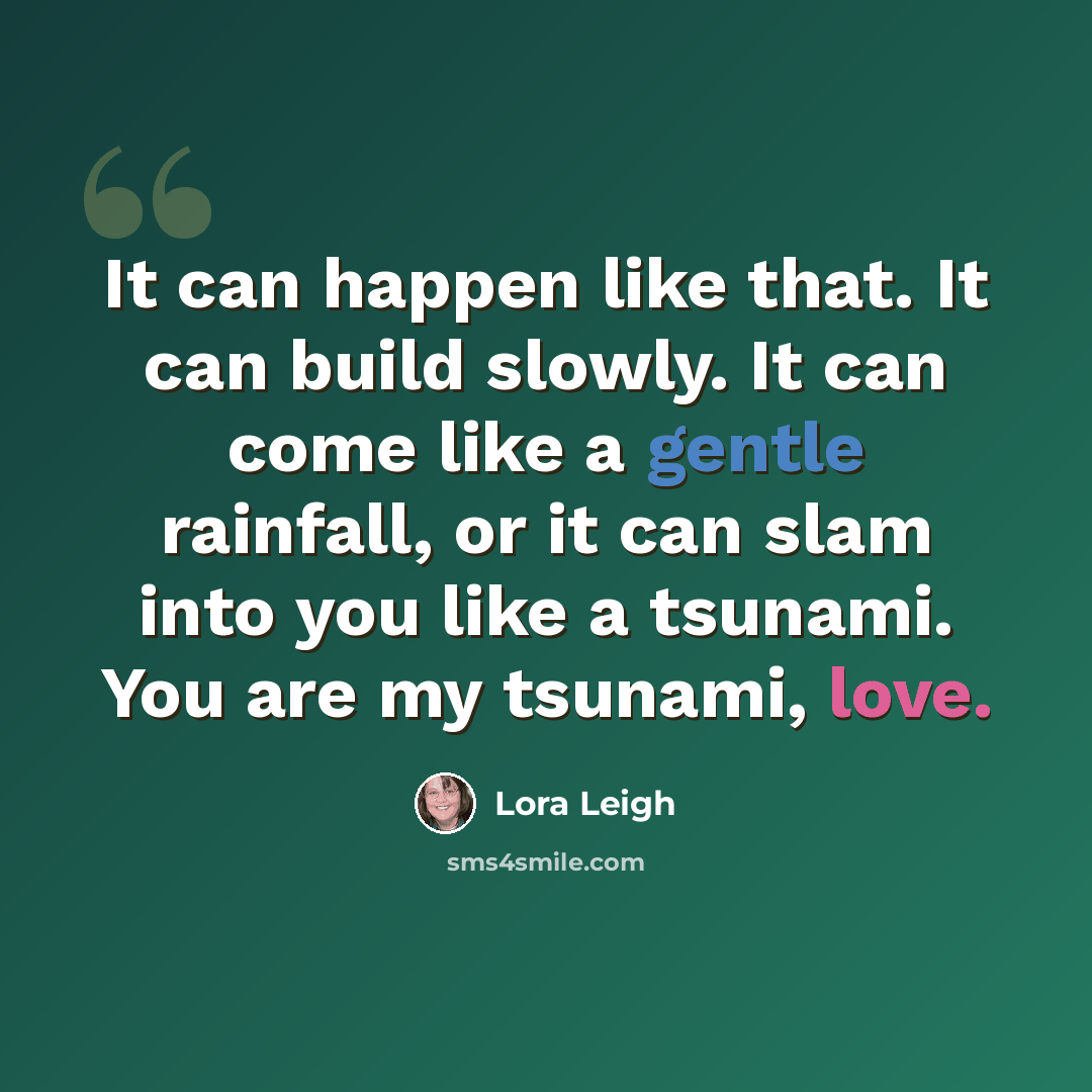 “It can happen like that. It can build slowly. It can come like a gentle rainfall, or it can slam into you like a tsunami. You are my tsunami, love.” quote by Lora Leigh