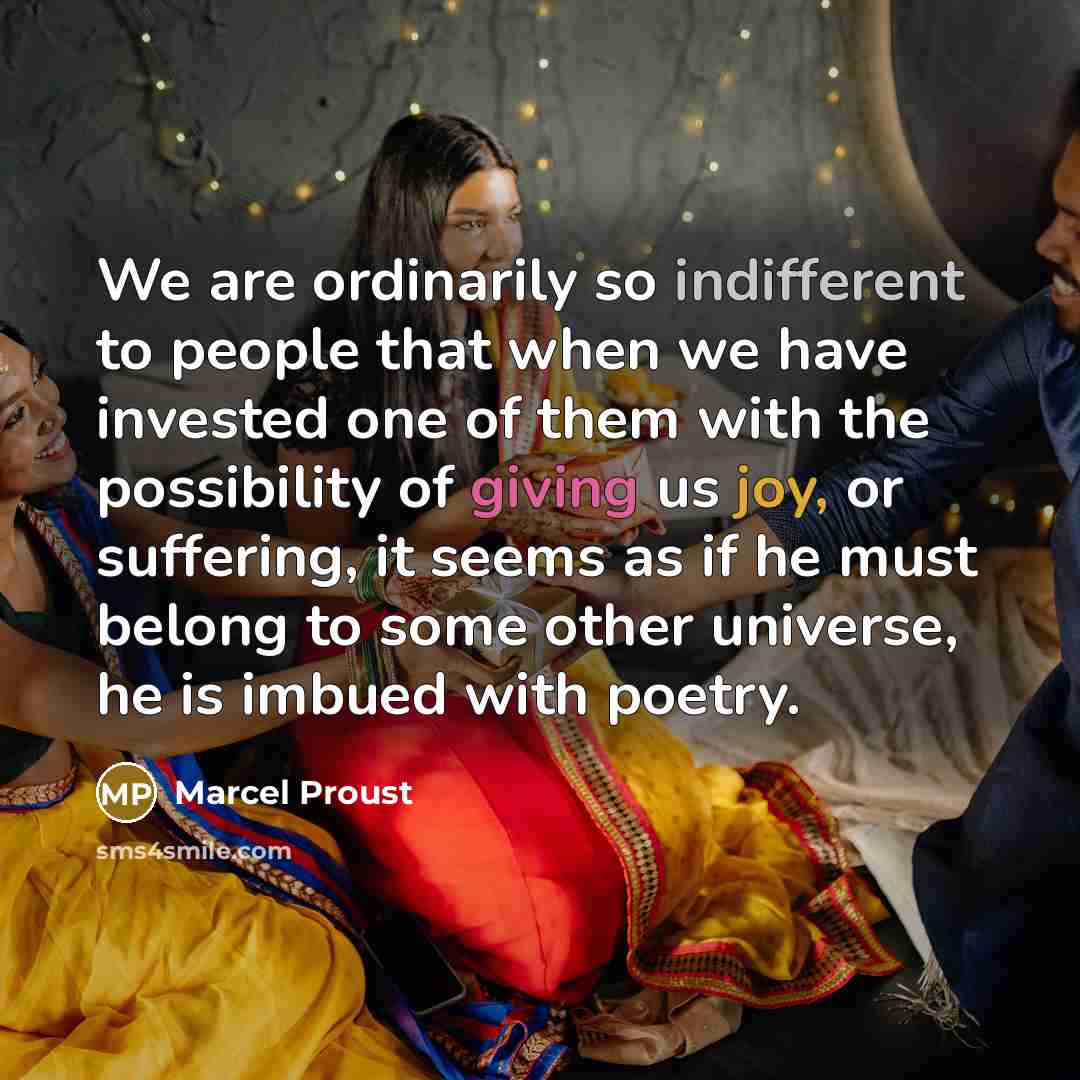 “We are ordinarily so indifferent to people that when we have invested one of them with the possibility of giving us joy, or suffering, it seems as if he must belong to some other universe, he is imbued with poetry.” quote by Marcel Proust