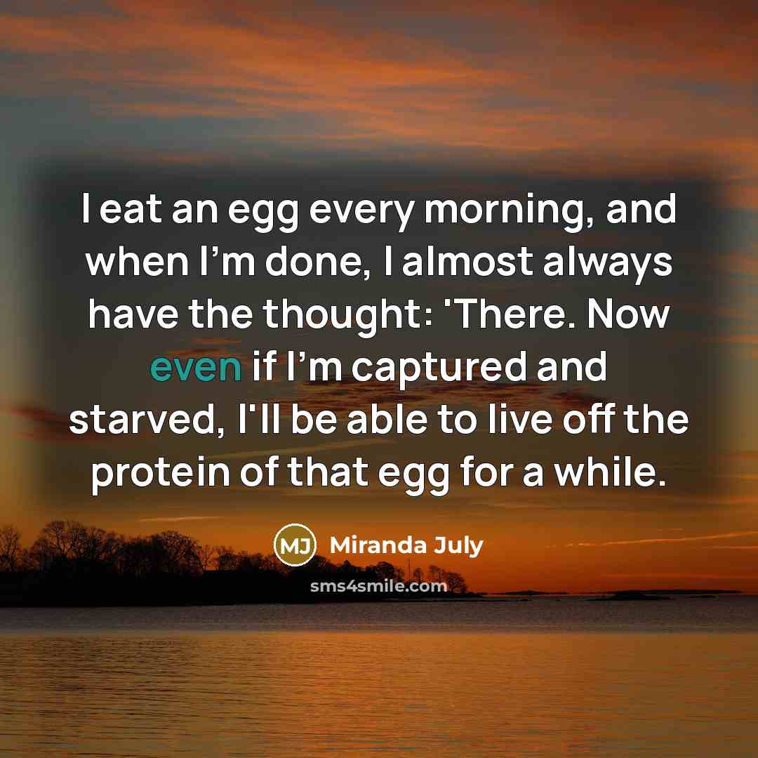 “I eat an egg every morning, and when I'm done, I almost always have the thought: 'There. Now even if I'm captured and starved, I'll be able to live off the protein of that egg for a while.” quote by Miranda July
