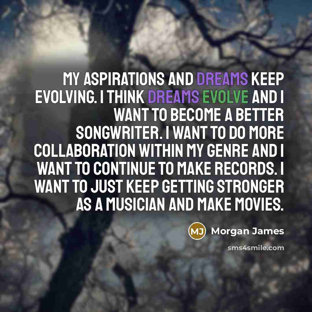 “My aspirations and dreams keep evolving. I think dreams evolve and I want to become a better songwriter. I want to do more collaboration within my genre and I want to continue to make records. I want to just keep getting stronger as a musician and make movies.” quote by Morgan James