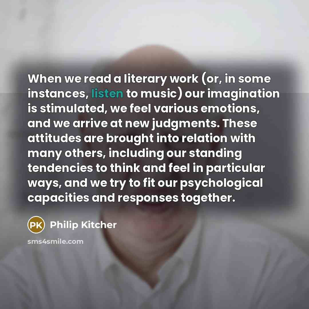 “When we read a literary work (or, in some instances, listen to music) our imagination is stimulated, we feel various emotions, and we arrive at new judgments. These attitudes are brought into relation with many others, including our standing tendencies to think and feel in particular ways, and we…” quote by Philip Kitcher