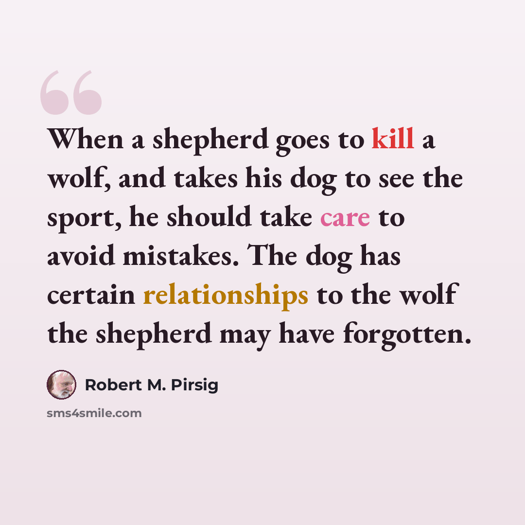 “When a shepherd goes to kill a wolf, and takes his dog to see the sport, he should take care to avoid mistakes. The dog has certain relationships to the wolf the shepherd may have forgotten.” quote by Robert M. Pirsig