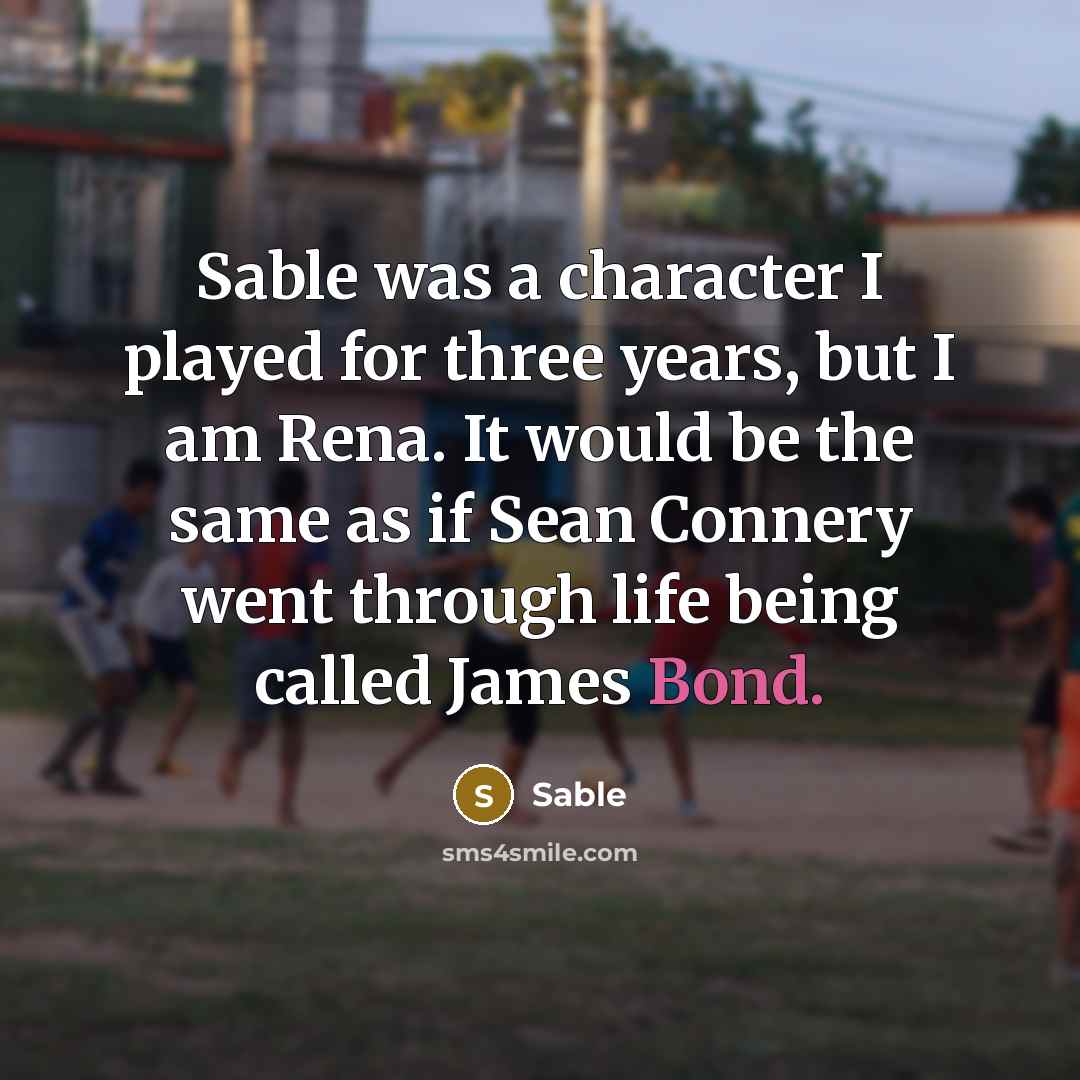 “Sable was a character I played for three years, but I am Rena. It would be the same as if Sean Connery went through life being called James Bond.” quote by Sable