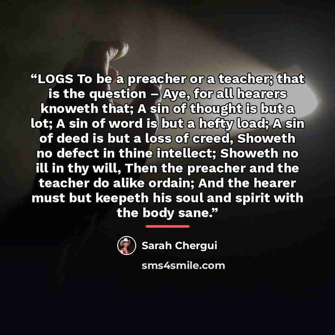 “LOGS To be a preacher or a teacher; that is the question – Aye, for all hearers knoweth that; A sin of thought is but a lot; A sin of word is but a hefty load; A sin of deed is but a loss of creed, Showeth no defect in thine intellect; Showeth no ill in thy will, Then the preacher and the teacher…” quote by Sarah Chergui