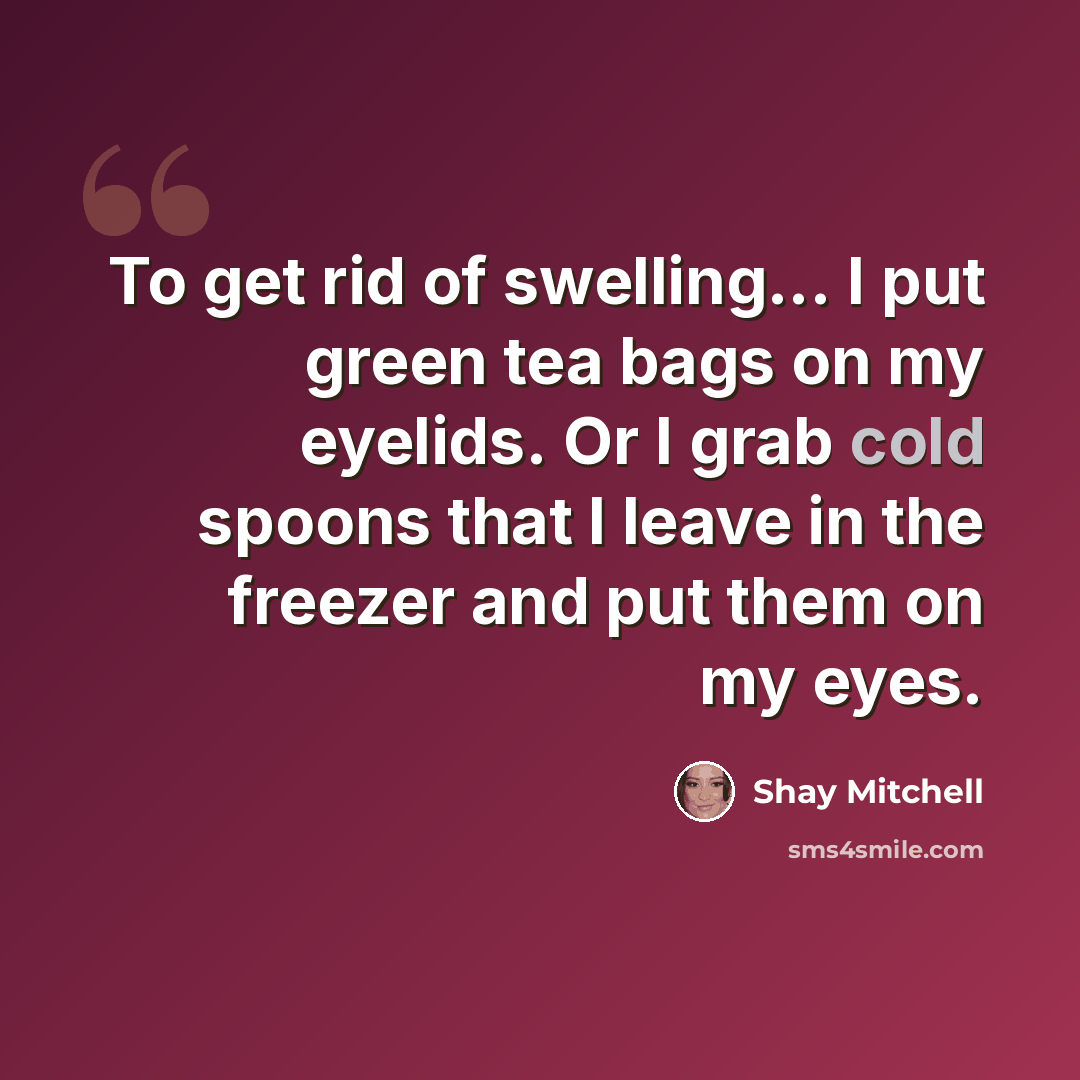 “To get rid of swelling... I put green tea bags on my eyelids. Or I grab cold spoons that I leave in the freezer and put them on my eyes.” quote by Shay Mitchell
