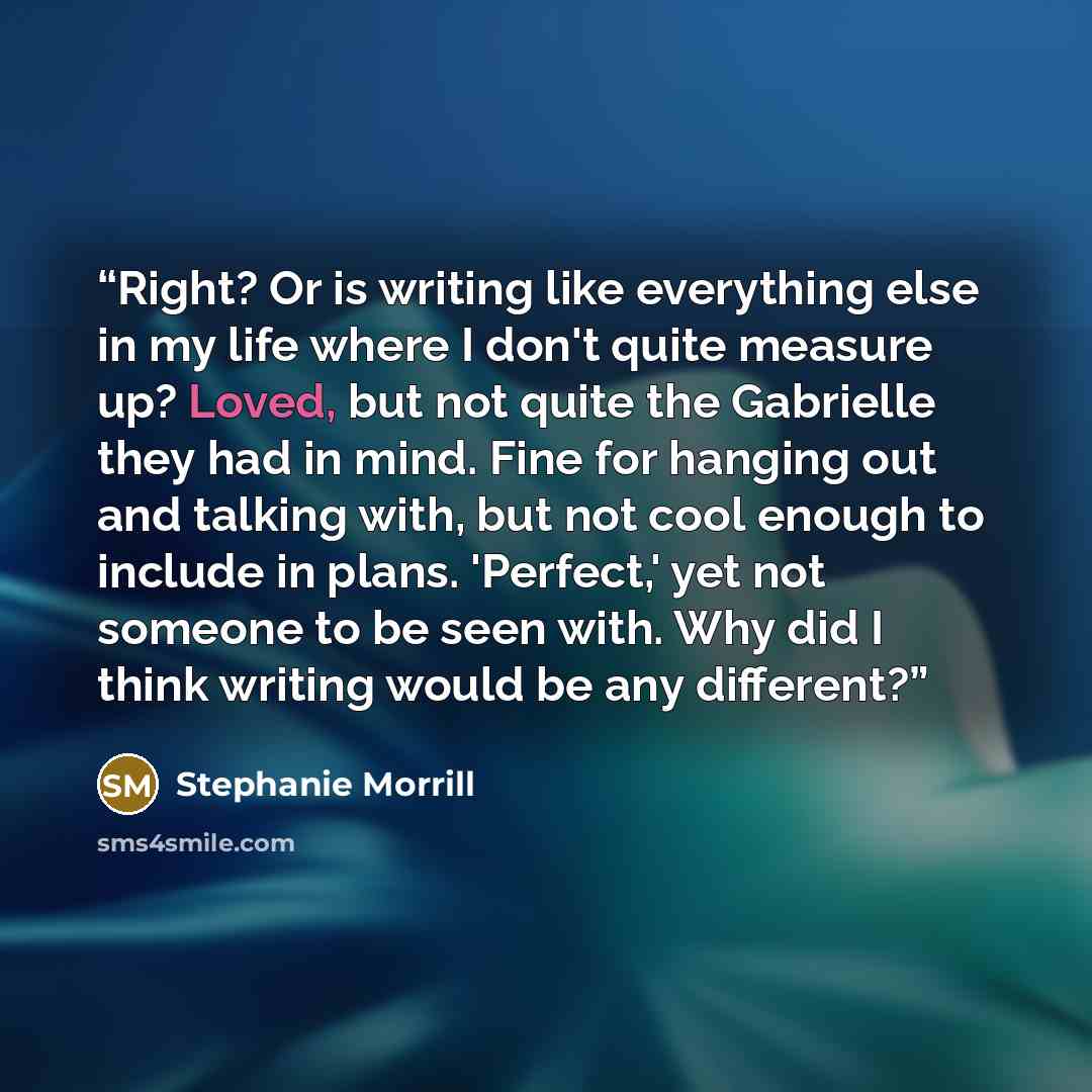 “Right? Or is writing like everything else in my life where I don't quite measure up? Loved, but not quite the Gabrielle they had in mind. Fine for hanging out and talking with, but not cool enough to include in plans. 'Perfect,' yet not someone to be seen with. Why did I think writing would be any…” quote by Stephanie Morrill