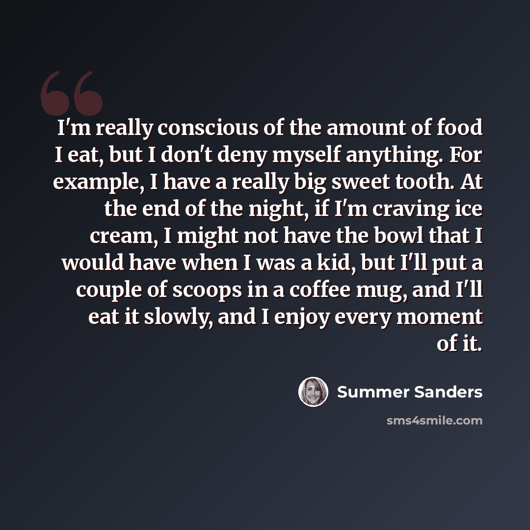 “I'm really conscious of the amount of food I eat, but I don't deny myself anything. For example, I have a really big sweet tooth. At the end of the night, if I'm craving ice cream, I might not have the bowl that I would have when I was a kid, but I'll put a couple of scoops in a coffee mug, and…” quote by Summer Sanders