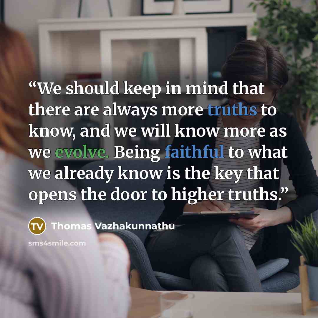 “We should keep in mind that there are always more truths to know, and we will know more as we evolve. Being faithful to what we already know is the key that opens the door to higher truths.” quote by Thomas Vazhakunnathu