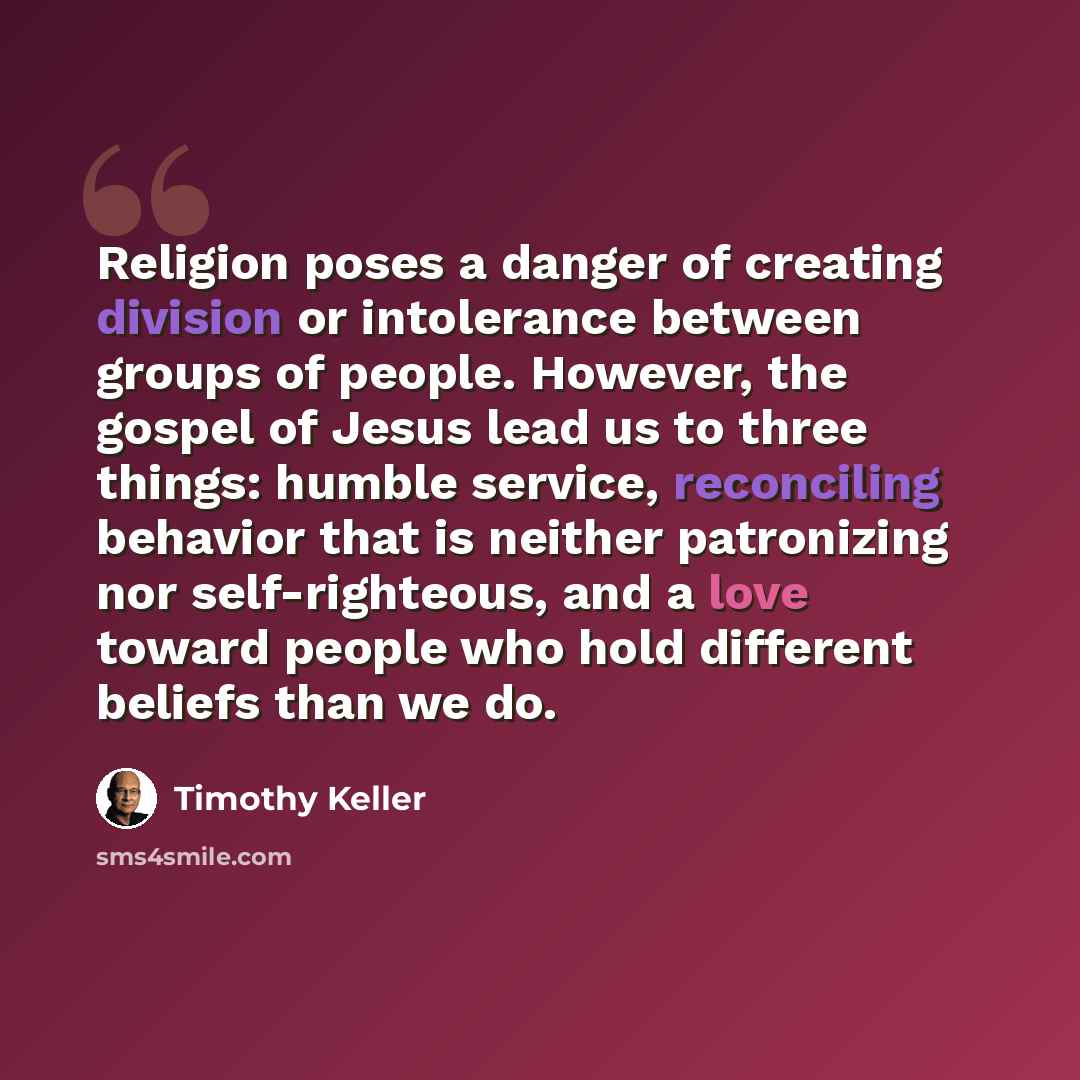“Religion poses a danger of creating division or intolerance between groups of people. However, the gospel of Jesus lead us to three things: humble service, reconciling behavior that is neither patronizing nor self-righteous, and a love toward people who hold different beliefs than we do.” quote by Timothy Keller