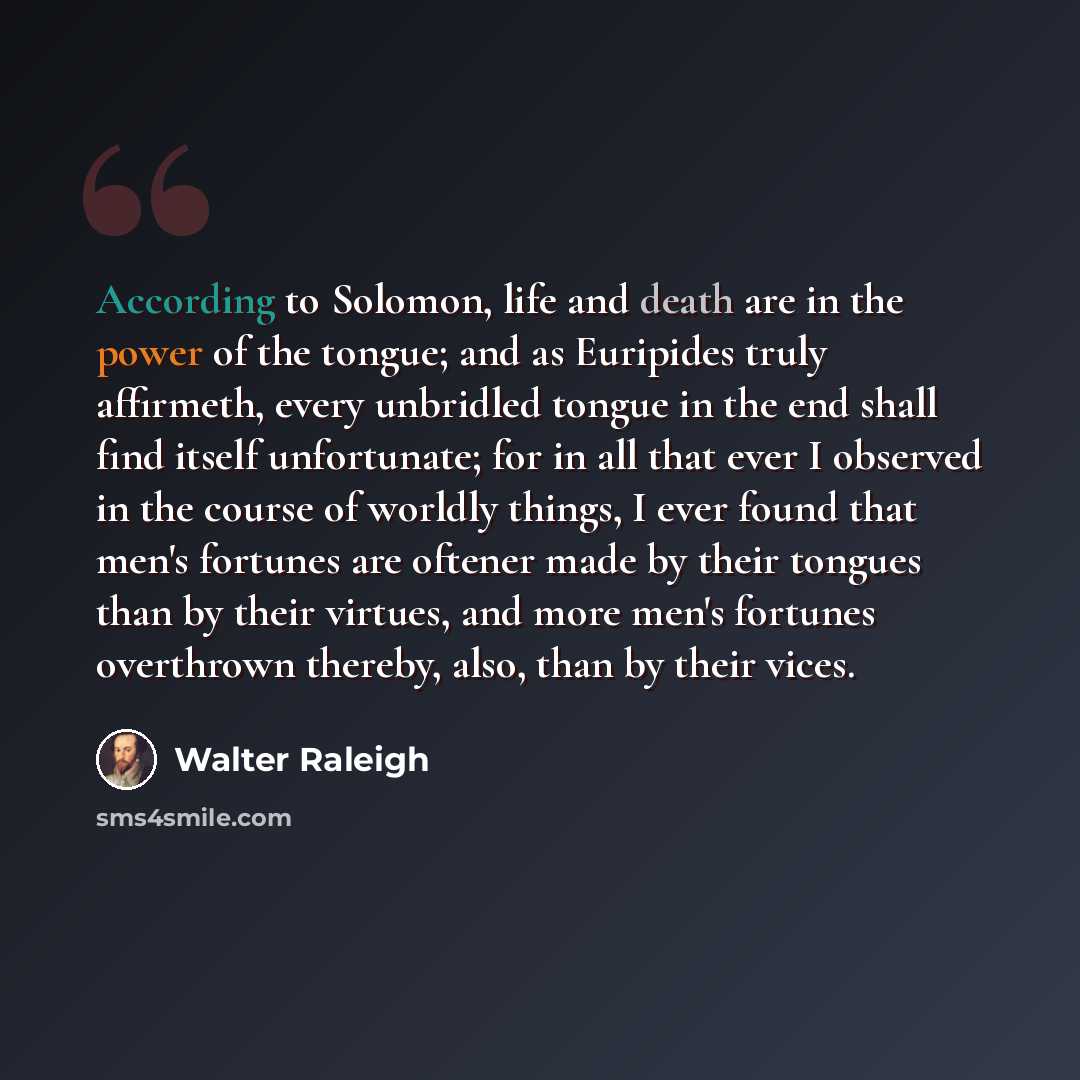 “According to Solomon, life and death are in the power of the tongue; and as Euripides truly affirmeth, every unbridled tongue in the end shall find itself unfortunate; for in all that ever I observed in the course of worldly things, I ever found that men's fortunes are oftener made by their…” quote by Walter Raleigh