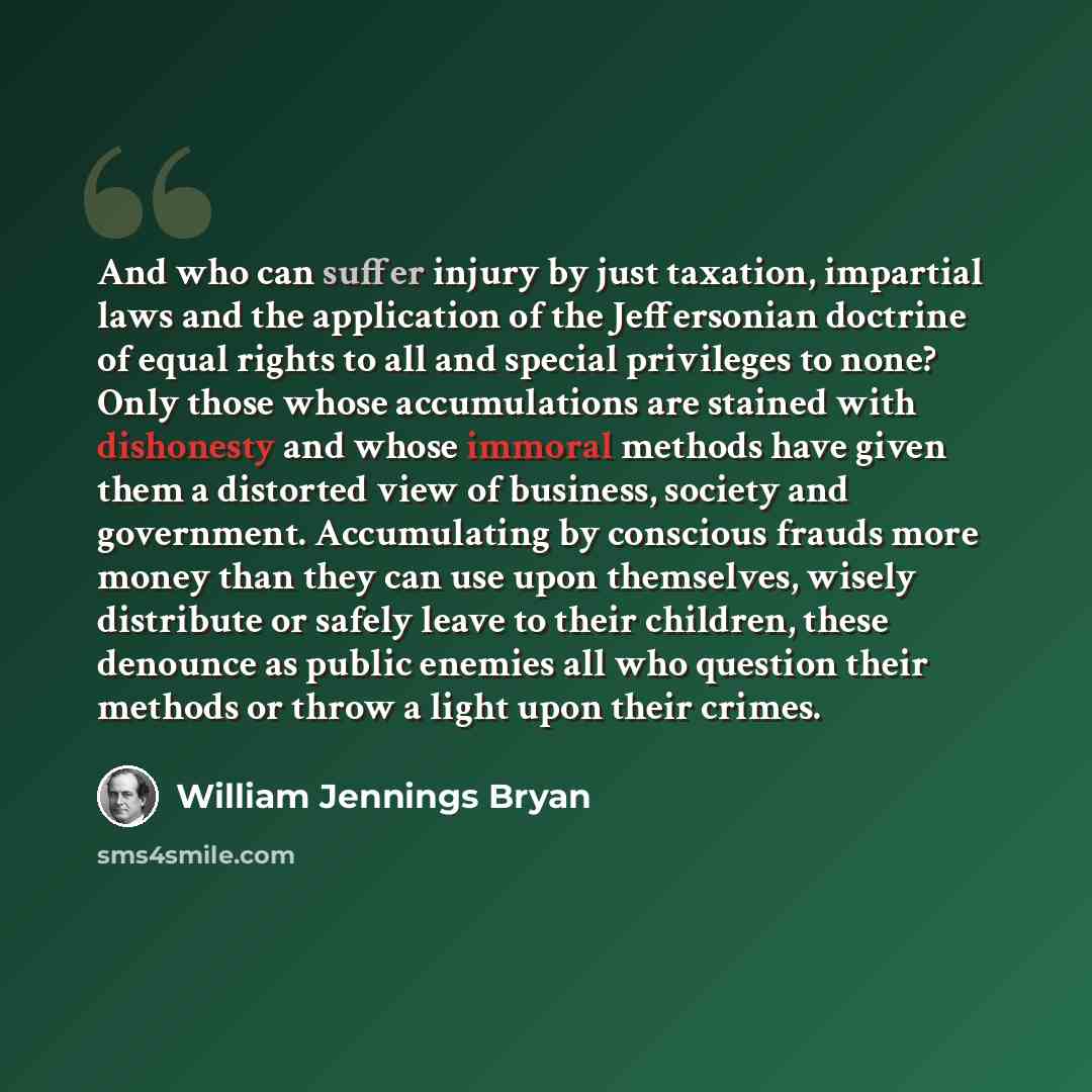 “And who can suffer injury by just taxation, impartial laws and the application of the Jeffersonian doctrine of equal rights to all and special privileges to none? Only those whose accumulations are stained with dishonesty and whose immoral methods have given them a distorted view of business…” quote by William Jennings Bryan