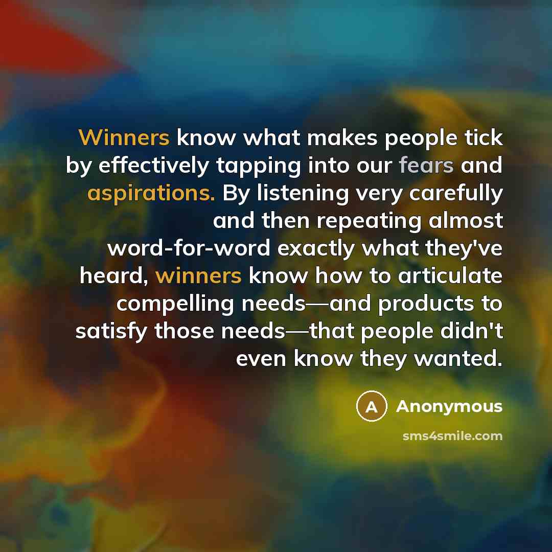 “Winners know what makes people tick by effectively tapping into our fears and aspirations. By listening very carefully and then repeating almost word-for-word exactly what they've heard, winners know how to articulate compelling needs—and products to satisfy those needs—that people didn't even…” quote by Anonymous