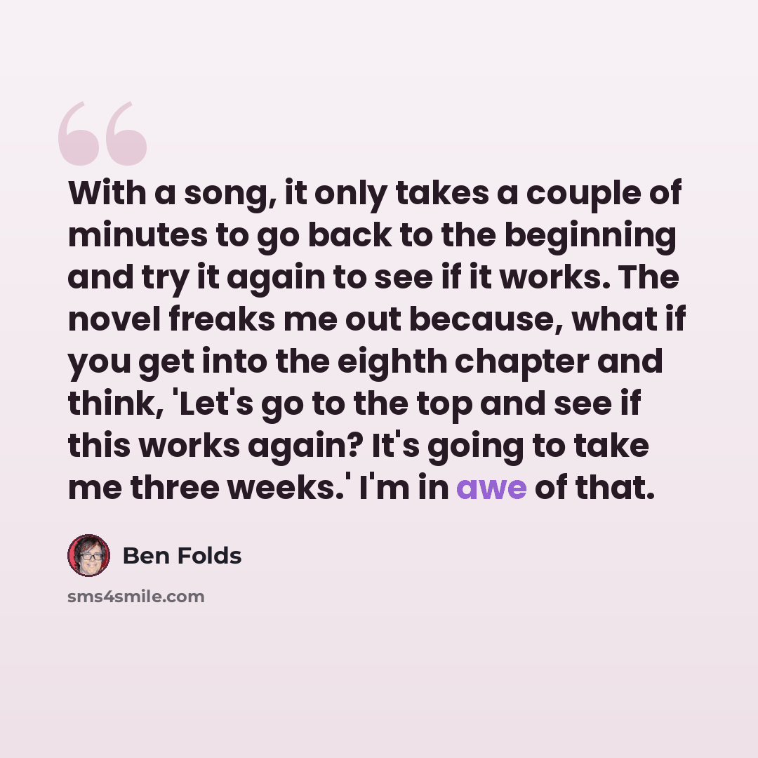 “With a song, it only takes a couple of minutes to go back to the beginning and try it again to see if it works. The novel freaks me out because, what if you get into the eighth chapter and think, 'Let's go to the top and see if this works again? It's going to take me three weeks.' I'm in awe of…” quote by Ben Folds