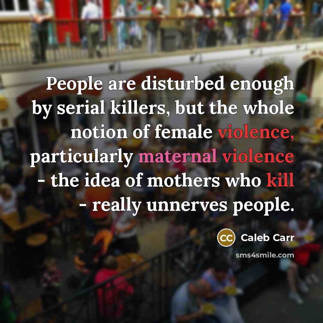 “People are disturbed enough by serial killers, but the whole notion of female violence, particularly maternal violence - the idea of mothers who kill - really unnerves people.” quote by Caleb Carr
