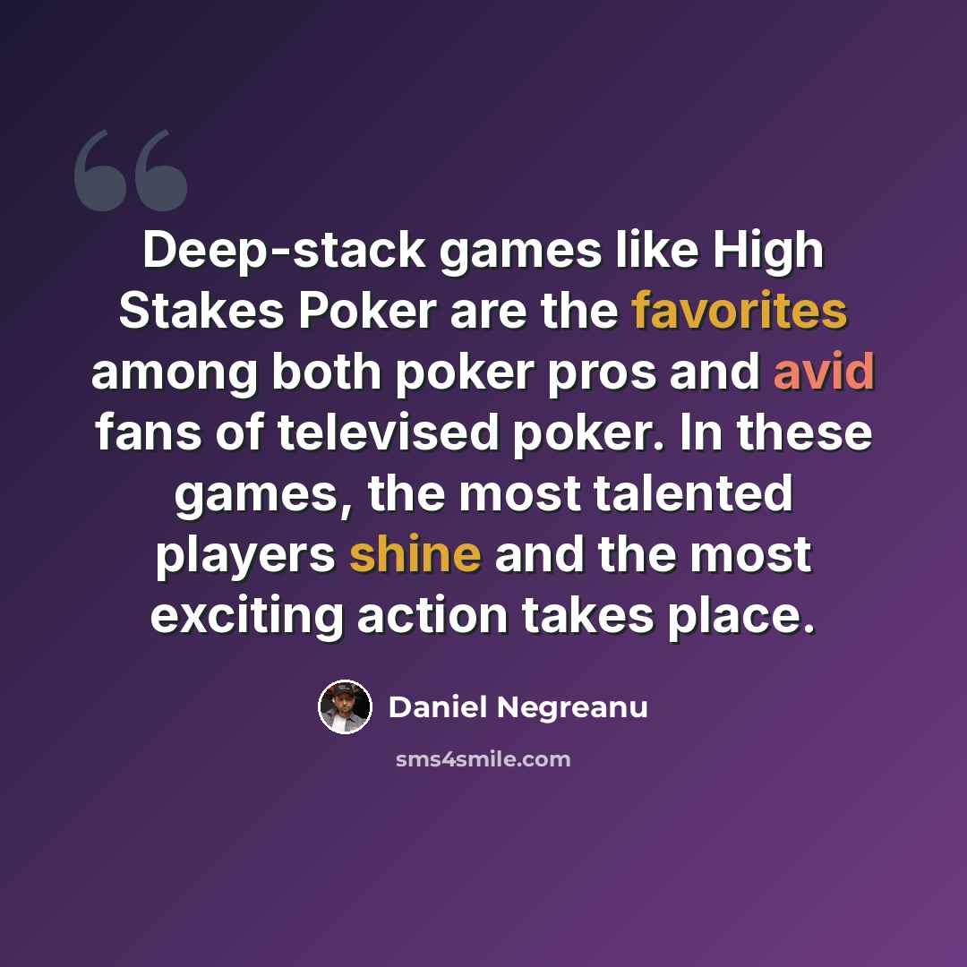 “Deep-stack games like High Stakes Poker are the favorites among both poker pros and avid fans of televised poker. In these games, the most talented players shine and the most exciting action takes place.” quote by Daniel Negreanu