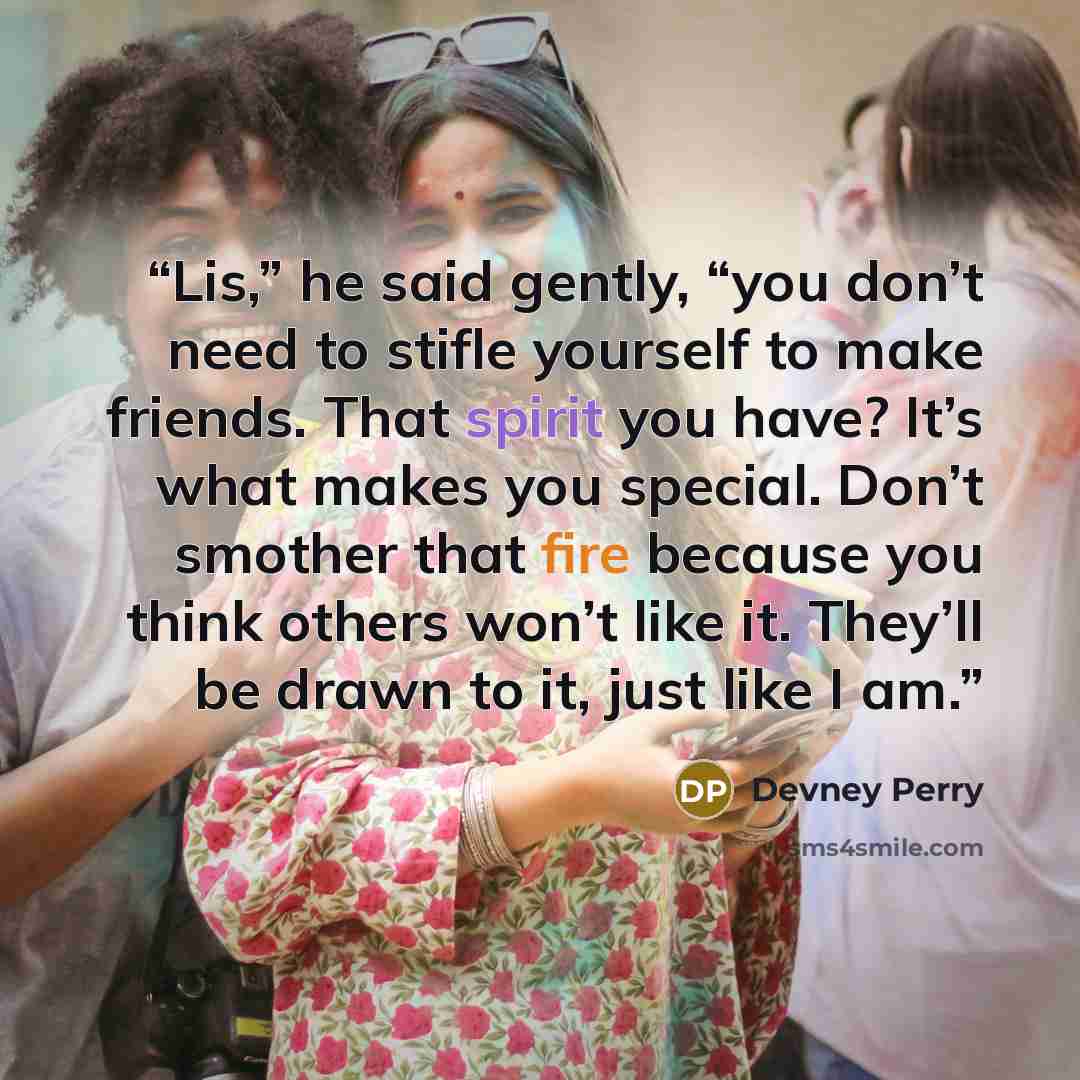 “Lis,” he said gently, “you don’t need to stifle yourself to make friends. That spirit you have? It’s what makes you special. Don’t smother that fire because you think others won’t like it. They’ll be drawn to it, just like I am.” quote by Devney Perry