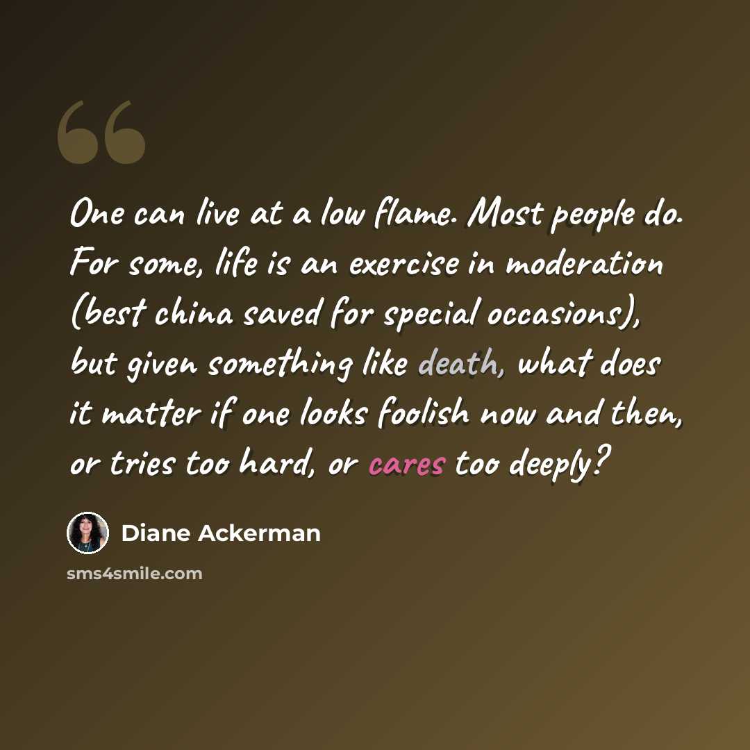 “One can live at a low flame. Most people do. For some, life is an exercise in moderation (best china saved for special occasions), but given something like death, what does it matter if one looks foolish now and then, or tries too hard, or cares too deeply?” quote by Diane Ackerman