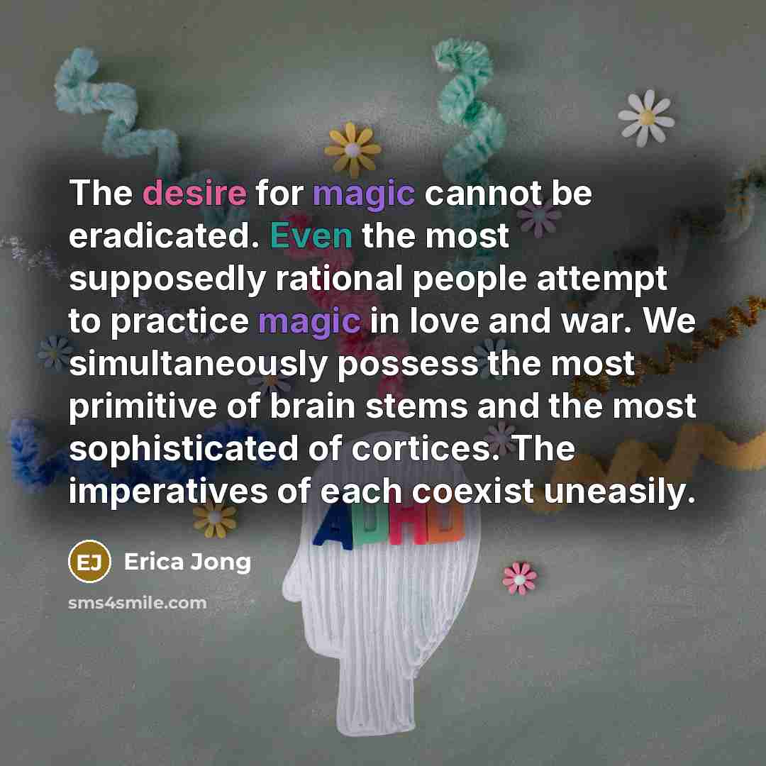“The desire for magic cannot be eradicated. Even the most supposedly rational people attempt to practice magic in love and war. We simultaneously possess the most primitive of brain stems and the most sophisticated of cortices. The imperatives of each coexist uneasily.” quote by Erica Jong